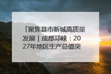 聚焦县市新城高质量发展｜成都邛崃：2027年地区生产总值突破550亿元、建成五百亿级园区