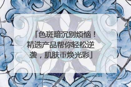 色斑暗沉别烦恼！精选产品帮你轻松逆袭，肌肤重焕光彩