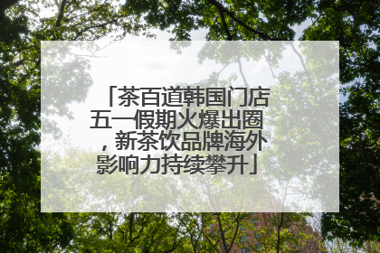 茶百道韩国门店五一假期火爆出圈，新茶饮品牌海外影响力持续攀升