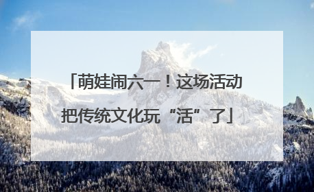 萌娃闹六一！这场活动把传统文化玩“活”了