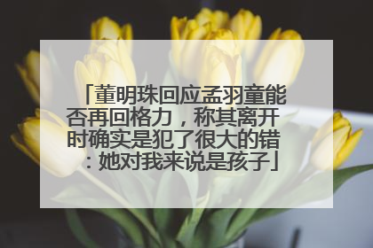 董明珠回应孟羽童能否再回格力，称其离开时确实是犯了很大的错：她对我来说是孩子