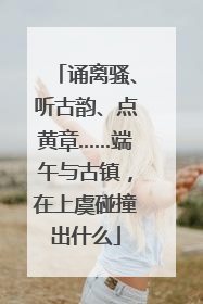 诵离骚、听古韵、点黄章……端午与古镇，在上虞碰撞出什么