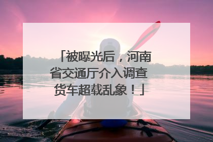 被曝光后，河南省交通厅介入调查货车超载乱象！