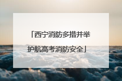 西宁消防多措并举护航高考消防安全