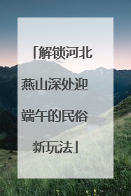 解锁河北燕山深处迎端午的民俗新玩法
