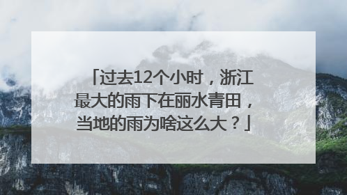 过去12个小时，浙江最大的雨下在丽水青田，当地的雨为啥这么大？