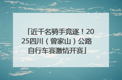 近千名骑手竞逐！2025四川（曾家山）公路自行车赛激情开赛