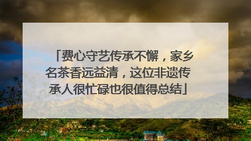 费心守艺传承不懈，家乡名茶香远益清，这位非遗传承人很忙碌也很值得总结