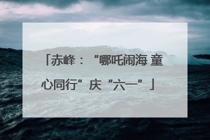 赤峰：“哪吒闹海 童心同行”庆“六一”