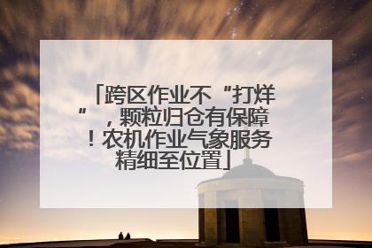 跨区作业不“打烊”，颗粒归仓有保障！农机作业气象服务精细至位置