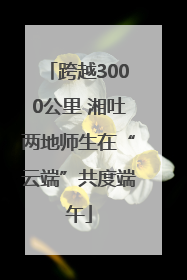跨越3000公里 湘吐两地师生在“云端”共度端午