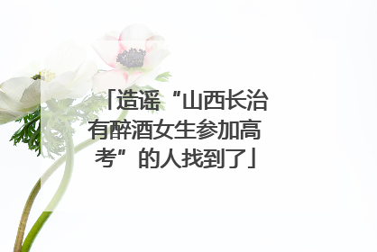 造谣“山西长治有醉酒女生参加高考”的人找到了