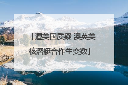 遭美国质疑 澳英美核潜艇合作生变数