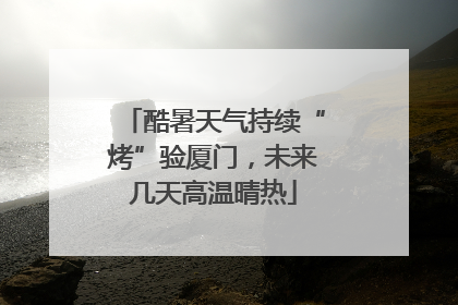 酷暑天气持续“烤”验厦门，未来几天高温晴热