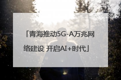 青海推动5G-A万兆网络建设 开启AI+时代