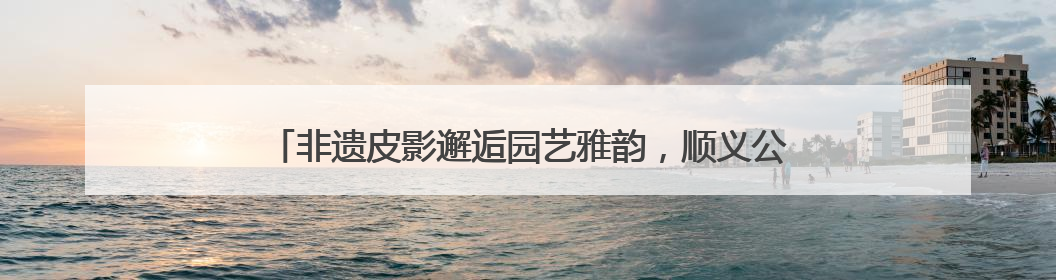 非遗皮影邂逅园艺雅韵，顺义公园演绎家门口的“诗与远方”