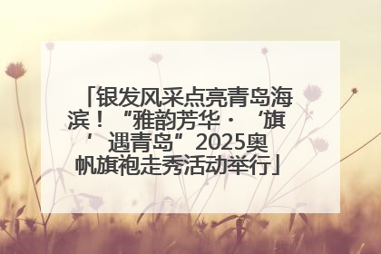 银发风采点亮青岛海滨！“雅韵芳华・‘旗’遇青岛”2025奥帆旗袍走秀活动举行
