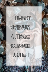 铜陵江北港铁路专用线建设取得重大进展