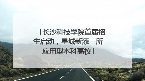 长沙科技学院首届招生启动，星城新添一所应用型本科高校