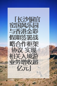长沙铜官窑国风乐园与香港金彩假期签署战略合作框架协议 实现相关入境游业务增收超亿元