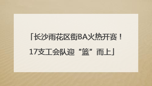 长沙雨花区街BA火热开赛！17支工会队迎“篮”而上