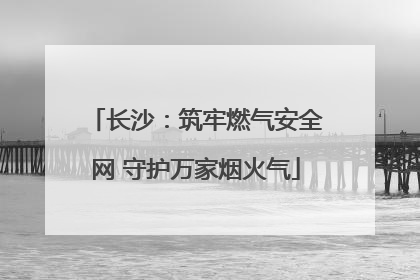 长沙：筑牢燃气安全网 守护万家烟火气