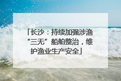 长沙：持续加强涉渔“三无”船舶整治，维护渔业生产安全