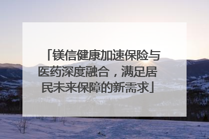 镁信健康加速保险与医药深度融合，满足居民未来保障的新需求