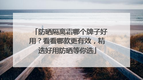 防晒隔离霜哪个牌子好用？看看哪款更有效，精选好用防晒等你选
