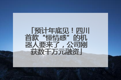 预计年底见！四川首款“懂情感”的机器人要来了，公司刚获数千万元融资