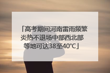 高考期间河南雷雨频繁 炎热不退场中部西北部等地可达38至40℃