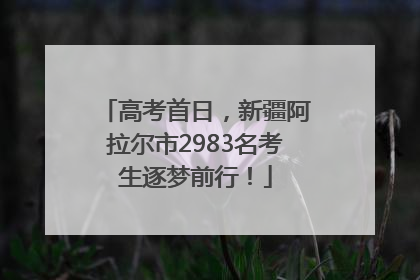 高考首日，新疆阿拉尔市2983名考生逐梦前行！
