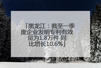 黑龙江：截至一季度企业发明专利有效量为1.8万件 同比增长10.6%