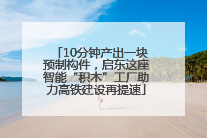 10分钟产出一块预制构件，启东这座智能“积木”工厂助力高铁建设再提速