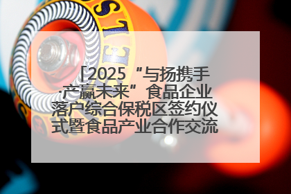 2025“与扬携手·产赢未来”食品企业落户综合保税区签约仪式暨食品产业合作交流对接会成功举办