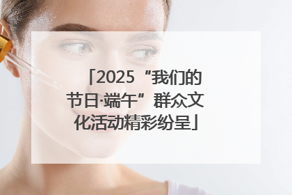 2025“我们的节日·端午”群众文化活动精彩纷呈