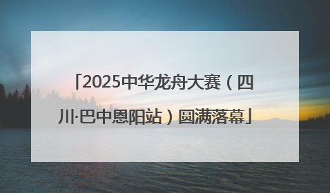 2025中华龙舟大赛（四川·巴中恩阳站）圆满落幕