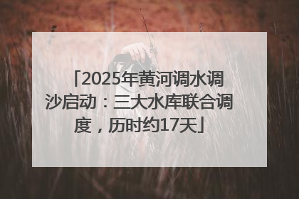 2025年黄河调水调沙启动：三大水库联合调度，历时约17天