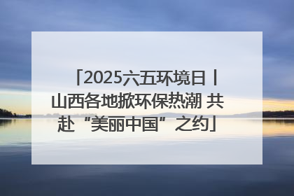 2025六五环境日丨山西各地掀环保热潮 共赴“美丽中国”之约