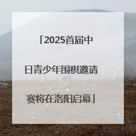 2025首届中日青少年围棋邀请赛将在洛阳启幕