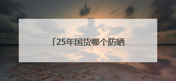 25年国货哪个防晒霜效果好？实力公认，防晒美白两不误！