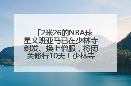 2米26的NBA球星文班亚马已在少林寺剃发、换上僧服，将闭关修行10天！少林寺回应：人在寺里